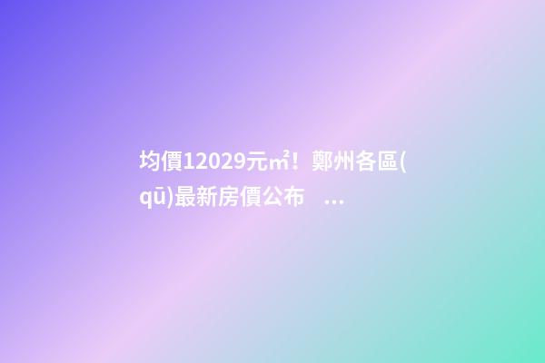 均價12029元/㎡！鄭州各區(qū)最新房價公布！購房前需要注意哪些事？